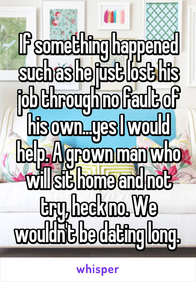 If something happened such as he just lost his job through no fault of his own...yes I would help. A grown man who will sit home and not try, heck no. We wouldn't be dating long. 