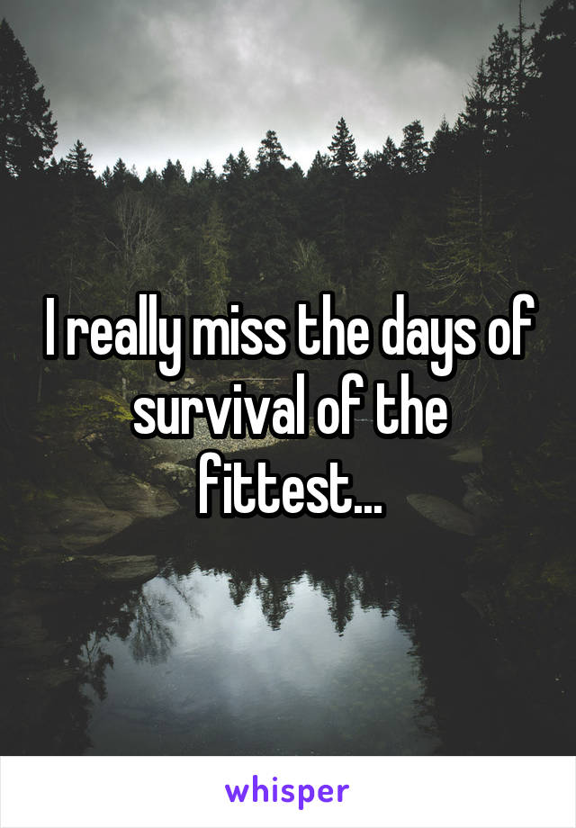 I really miss the days of survival of the fittest...