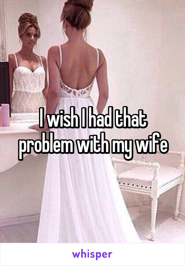 I wish I had that problem with my wife