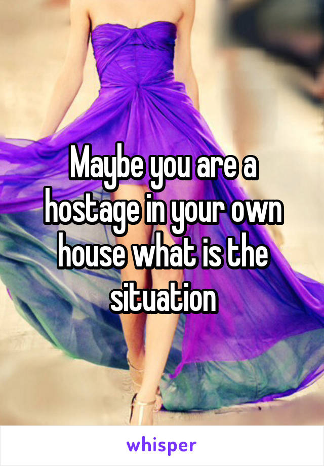 Maybe you are a hostage in your own house what is the situation