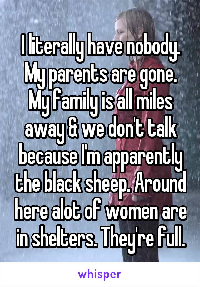 I literally have nobody. My parents are gone. My family is all miles away & we don't talk because I'm apparently the black sheep. Around here alot of women are in shelters. They're full.