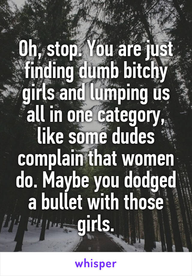 Oh, stop. You are just finding dumb bitchy girls and lumping us all in one category, like some dudes complain that women do. Maybe you dodged a bullet with those girls.