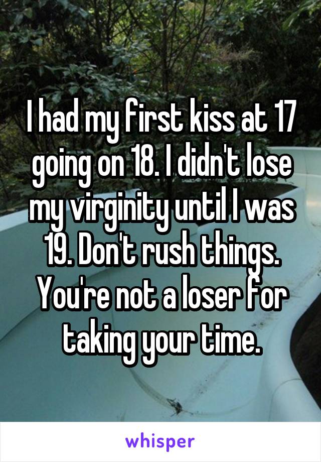I had my first kiss at 17 going on 18. I didn't lose my virginity until I was 19. Don't rush things. You're not a loser for taking your time.