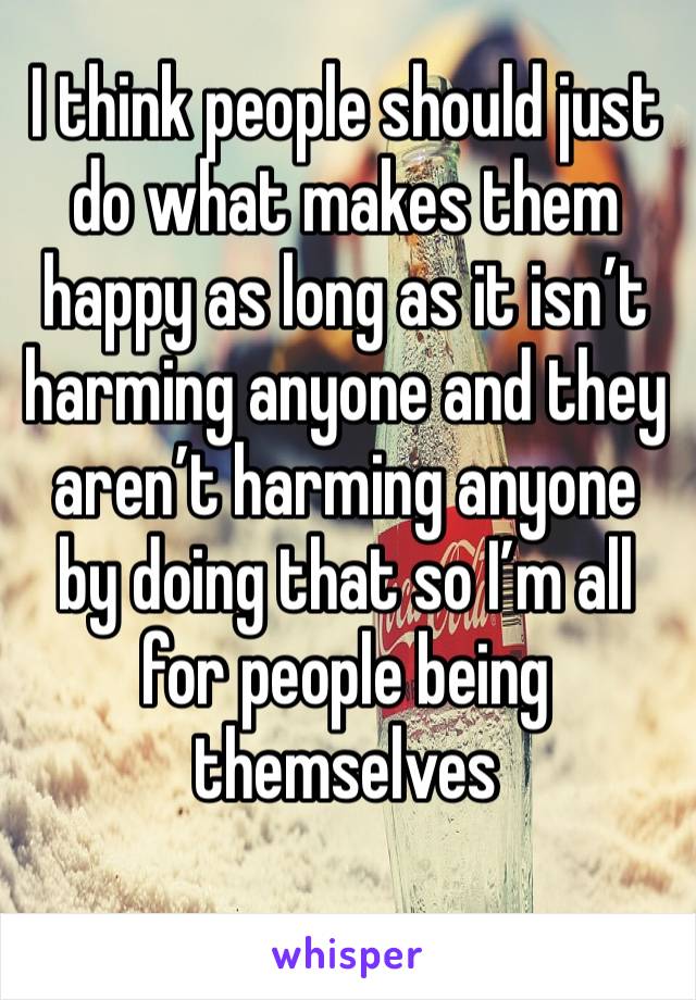 I think people should just do what makes them happy as long as it isn’t harming anyone and they aren’t harming anyone by doing that so I’m all for people being themselves 