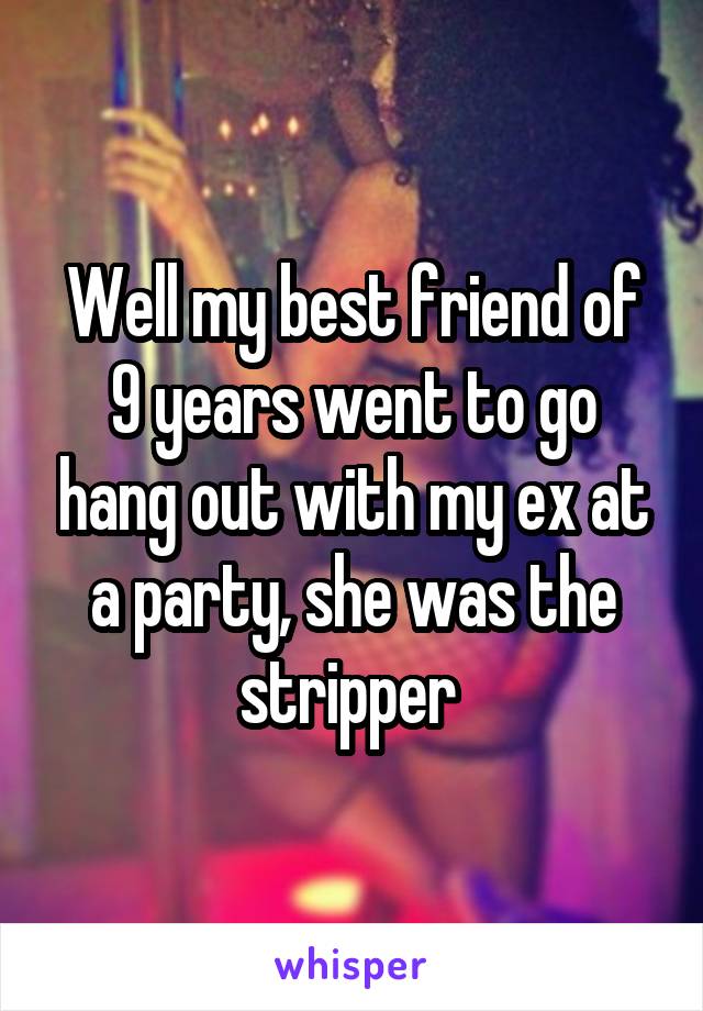 Well my best friend of 9 years went to go hang out with my ex at a party, she was the stripper 