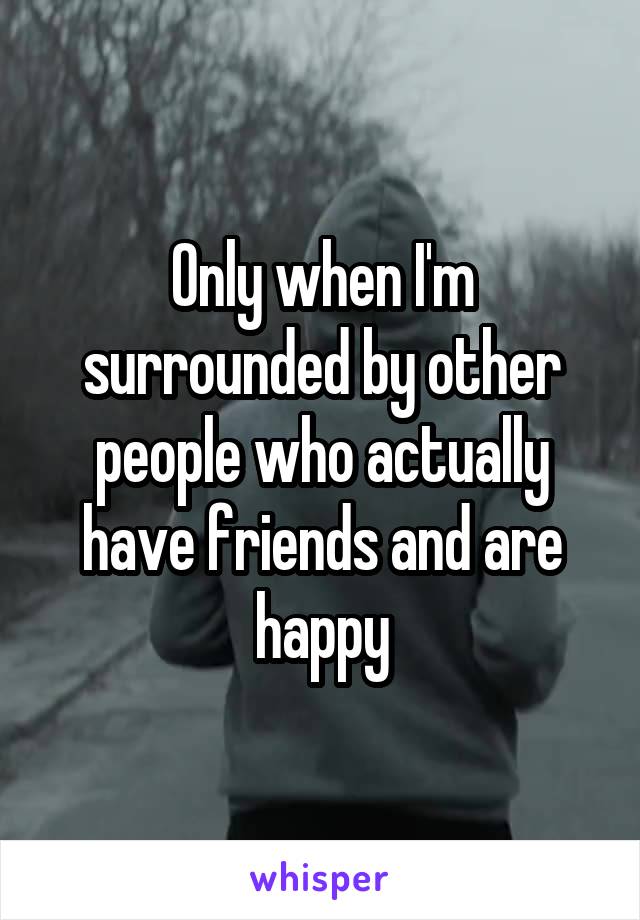 Only when I'm surrounded by other people who actually have friends and are happy