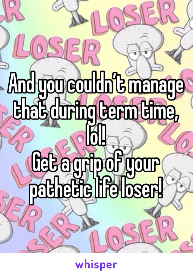 And you couldn’t manage that during term time, lol!
Get a grip of your pathetic life loser!