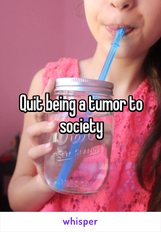 Quit being a tumor to society