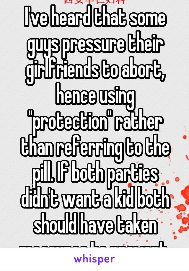 I've heard that some guys pressure their girlfriends to abort, hence using "protection" rather than referring to the pill. If both parties didn't want a kid both should have taken measures to prevent.