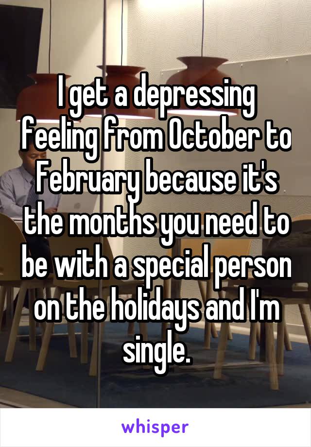 I get a depressing feeling from October to February because it's the months you need to be with a special person on the holidays and I'm single.