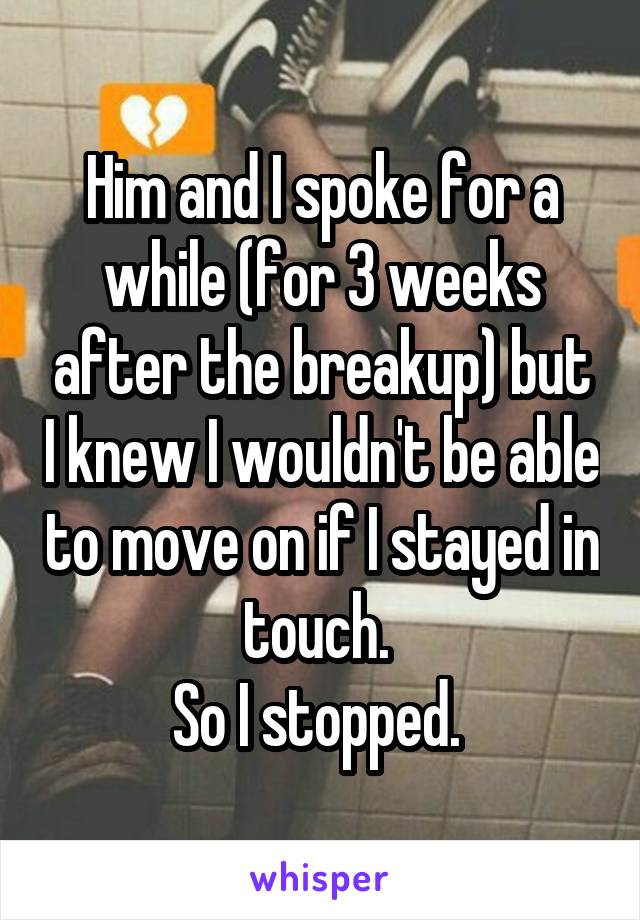 Him and I spoke for a while (for 3 weeks after the breakup) but I knew I wouldn't be able to move on if I stayed in touch. 
So I stopped. 
