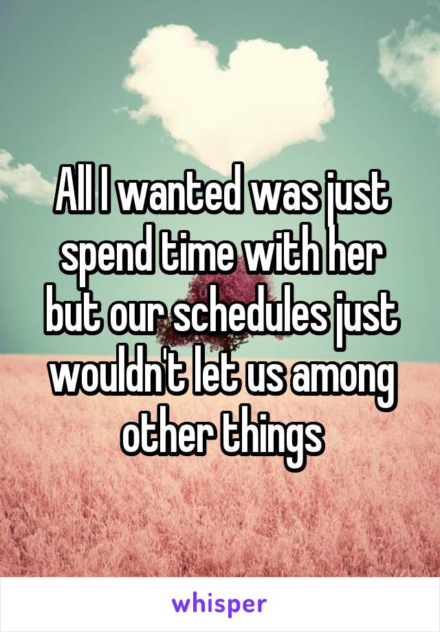 All I wanted was just spend time with her but our schedules just wouldn't let us among other things