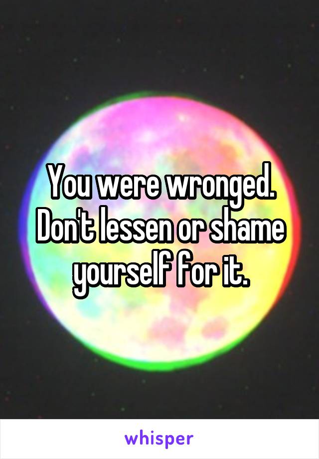 You were wronged.
Don't lessen or shame yourself for it.