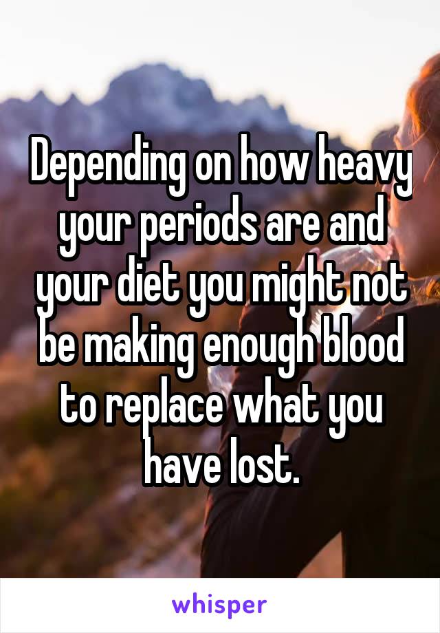 Depending on how heavy your periods are and your diet you might not be making enough blood to replace what you have lost.