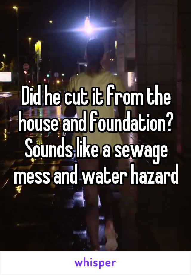 Did he cut it from the house and foundation? Sounds like a sewage mess and water hazard