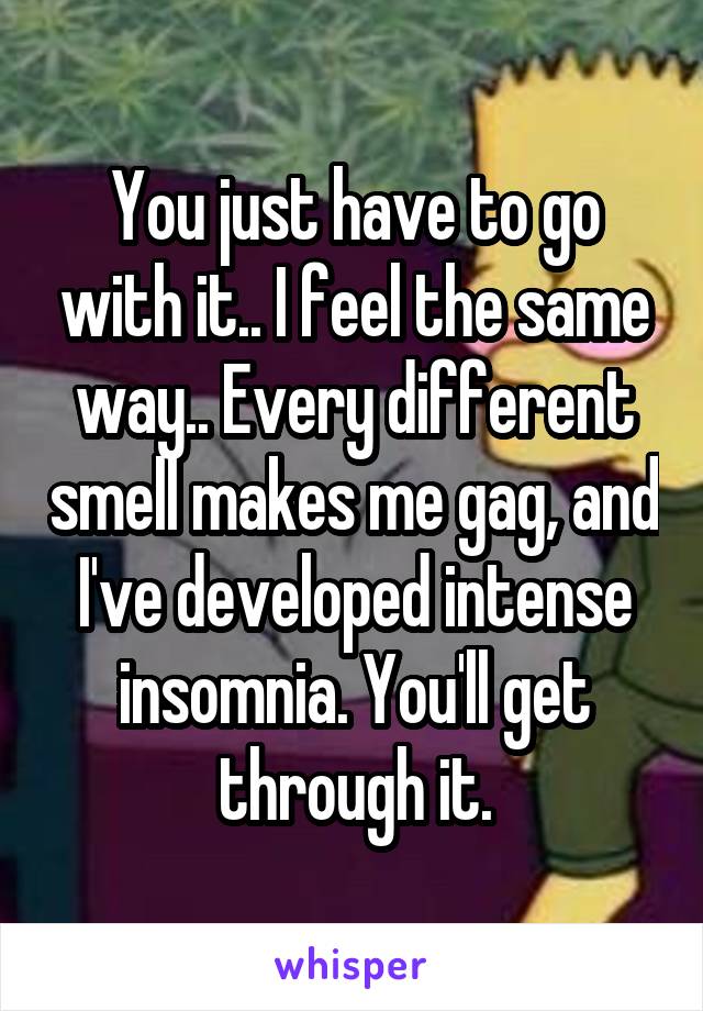 You just have to go with it.. I feel the same way.. Every different smell makes me gag, and I've developed intense insomnia. You'll get through it.
