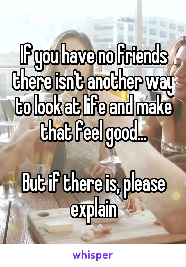 If you have no friends there isn't another way to look at life and make that feel good...

But if there is, please explain