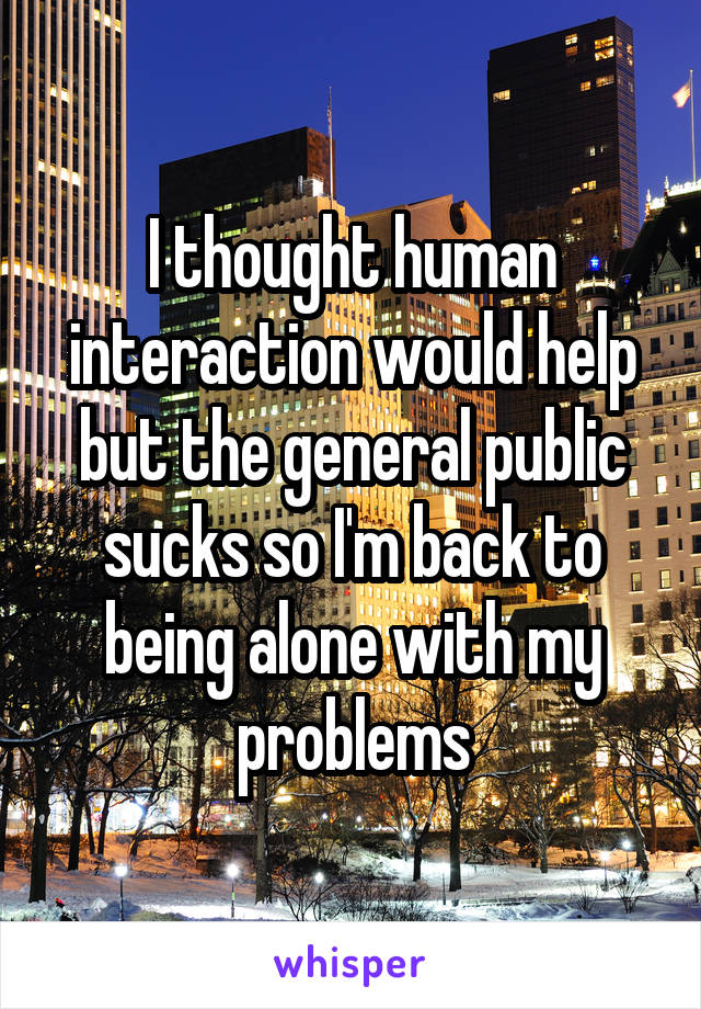 I thought human interaction would help but the general public sucks so I'm back to being alone with my problems