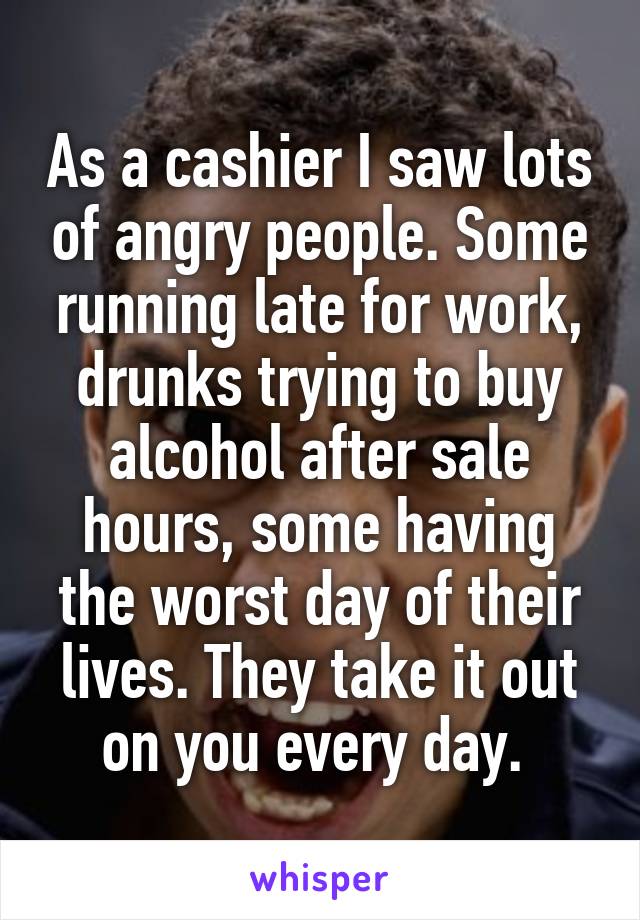 As a cashier I saw lots of angry people. Some running late for work, drunks trying to buy alcohol after sale hours, some having the worst day of their lives. They take it out on you every day. 