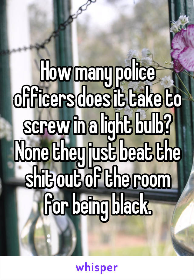 How many police officers does it take to screw in a light bulb? None they just beat the shit out of the room for being black.