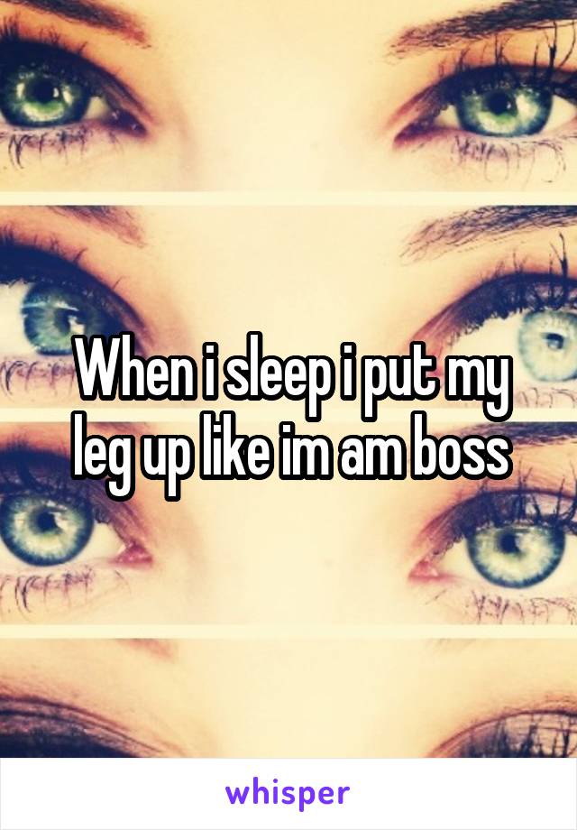 When i sleep i put my leg up like im am boss
