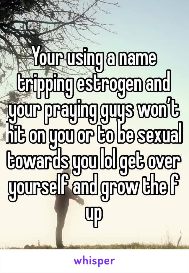 Your using a name tripping estrogen and your praying guys won’t hit on you or to be sexual towards you lol get over yourself and grow the f up
