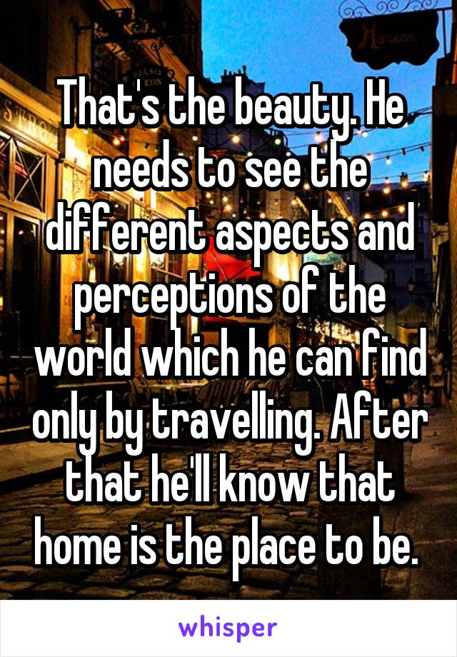 That's the beauty. He needs to see the different aspects and perceptions of the world which he can find only by travelling. After that he'll know that home is the place to be. 