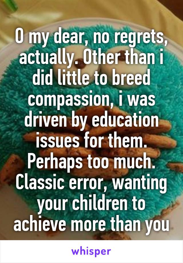 O my dear, no regrets, actually. Other than i did little to breed compassion, i was driven by education issues for them. Perhaps too much. Classic error, wanting your children to achieve more than you