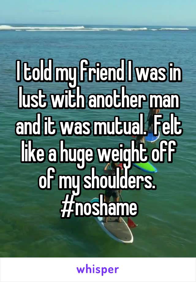 I told my friend I was in lust with another man and it was mutual.  Felt like a huge weight off of my shoulders.  #noshame