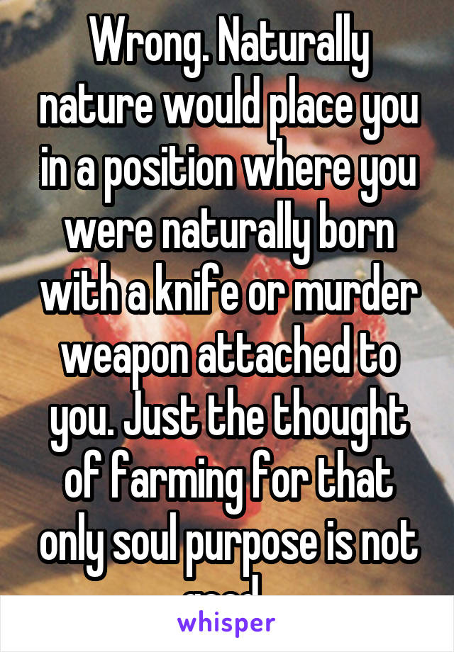 Wrong. Naturally nature would place you in a position where you were naturally born with a knife or murder weapon attached to you. Just the thought of farming for that only soul purpose is not good. 