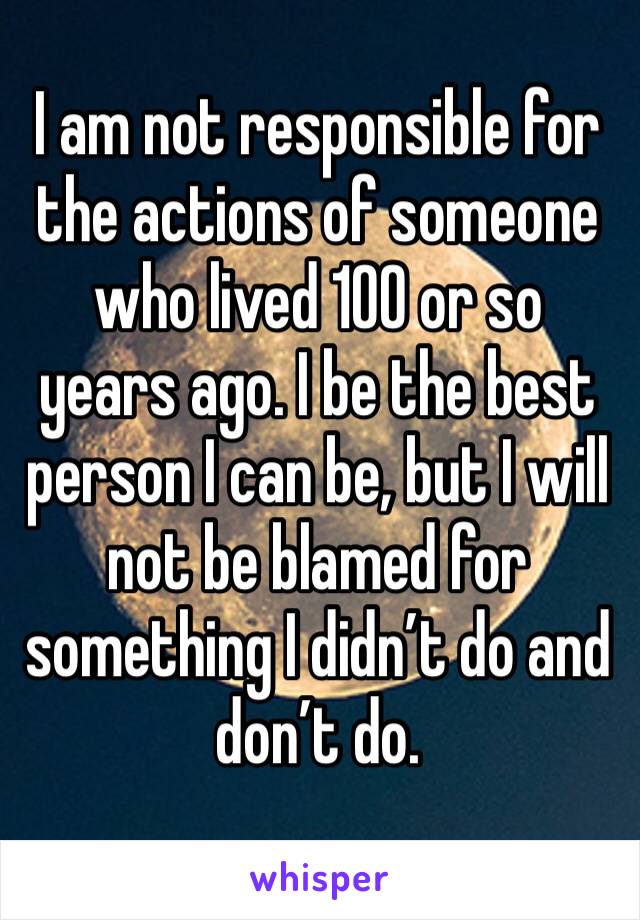 I am not responsible for the actions of someone who lived 100 or so years ago. I be the best person I can be, but I will not be blamed for something I didn’t do and don’t do.