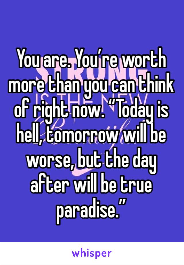You are. You’re worth more than you can think of right now. “Today is hell, tomorrow will be worse, but the day after will be true paradise.”