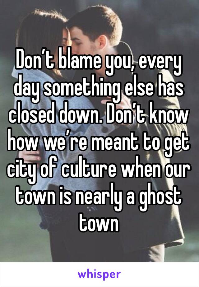Don’t blame you, every day something else has closed down. Don’t know how we’re meant to get city of culture when our town is nearly a ghost town 