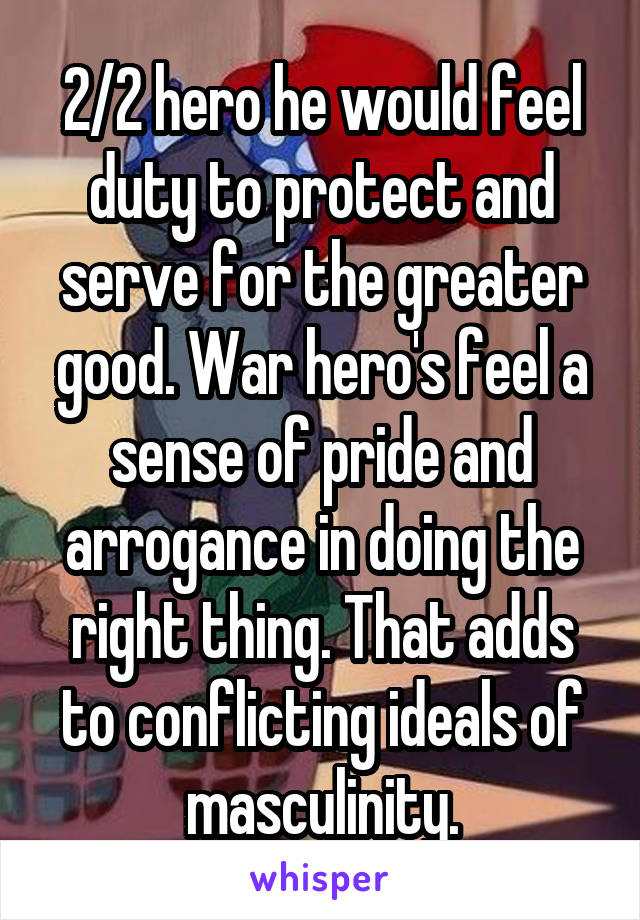 2/2 hero he would feel duty to protect and serve for the greater good. War hero's feel a sense of pride and arrogance in doing the right thing. That adds to conflicting ideals of masculinity.