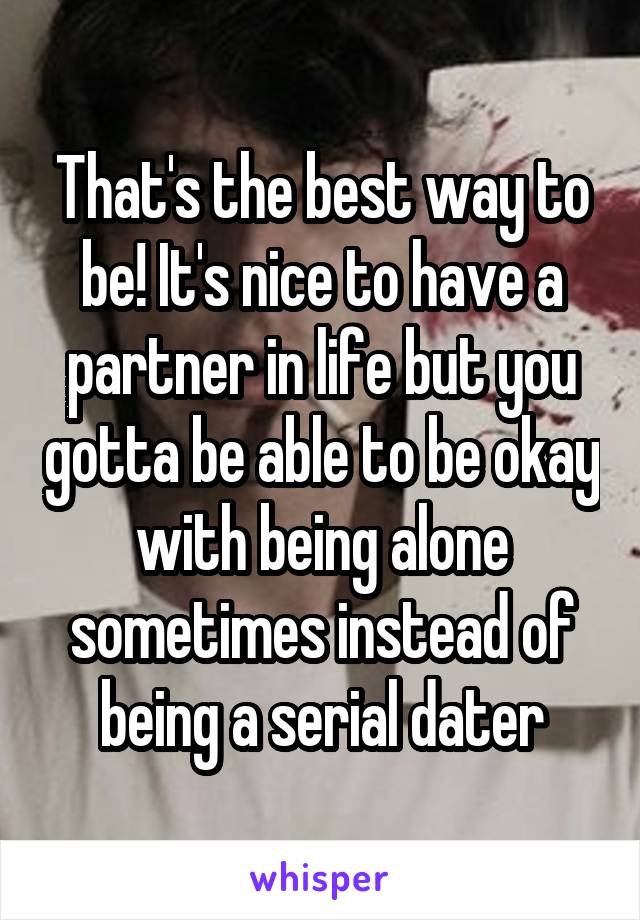 That's the best way to be! It's nice to have a partner in life but you gotta be able to be okay with being alone sometimes instead of being a serial dater