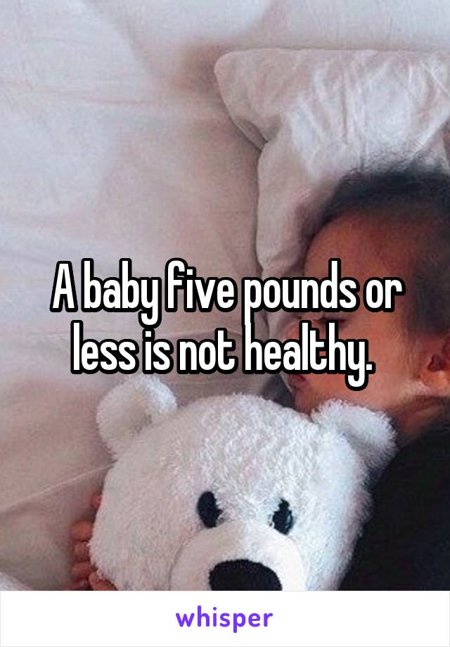 A baby five pounds or less is not healthy. 