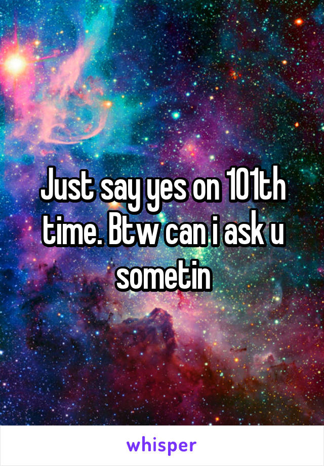 Just say yes on 101th time. Btw can i ask u sometin