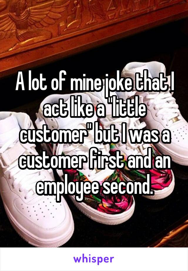 A lot of mine joke that I act like a "little customer" but I was a customer first and an employee second.