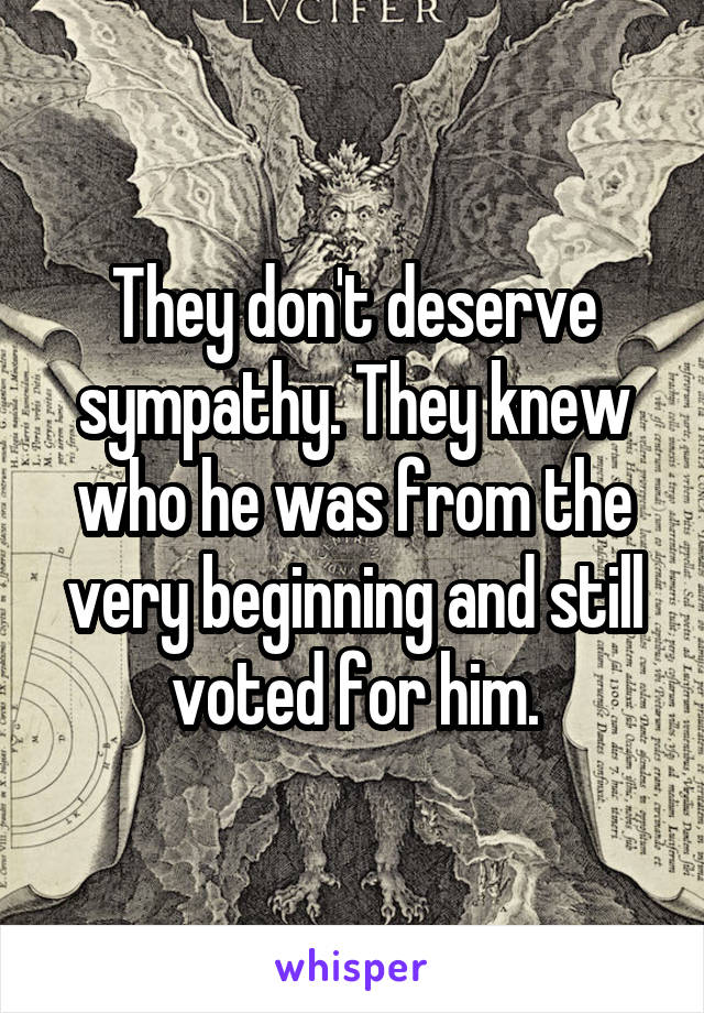 They don't deserve sympathy. They knew who he was from the very beginning and still voted for him.