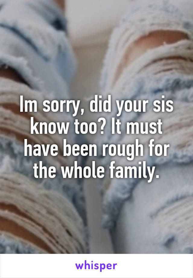 Im sorry, did your sis know too? It must have been rough for the whole family.