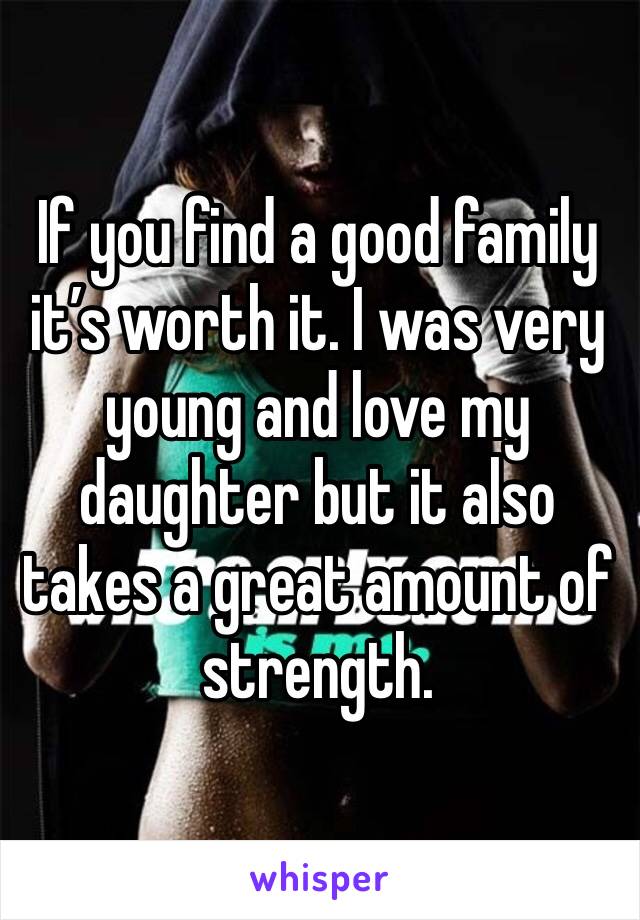 If you find a good family it’s worth it. I was very young and love my daughter but it also takes a great amount of strength. 
