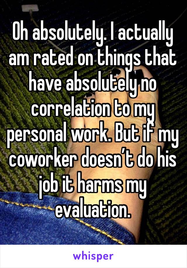 Oh absolutely. I actually am rated on things that have absolutely no correlation to my personal work. But if my coworker doesn’t do his job it harms my evaluation.