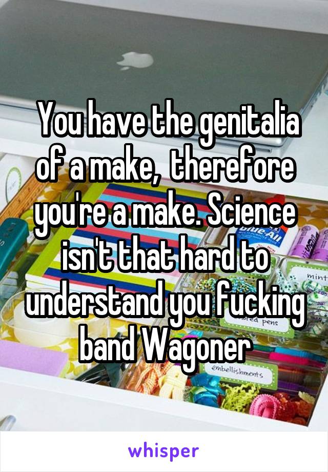  You have the genitalia of a make,  therefore you're a make. Science isn't that hard to understand you fucking band Wagoner