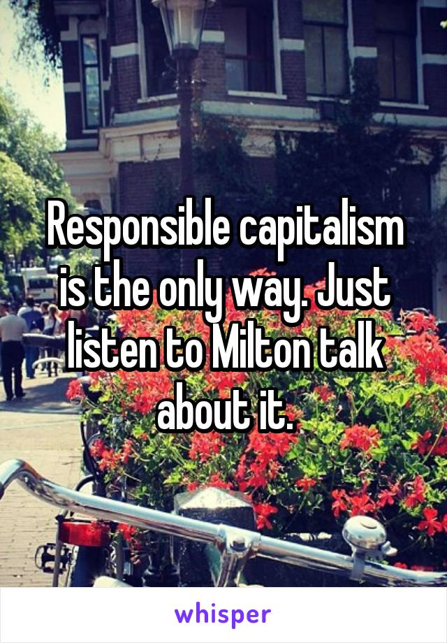 Responsible capitalism is the only way. Just listen to Milton talk about it.