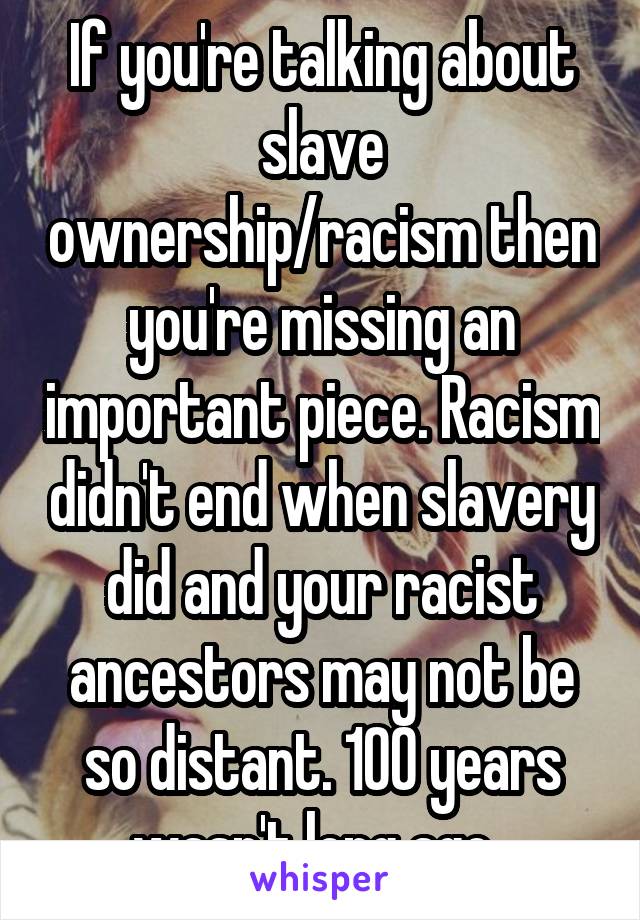 If you're talking about slave ownership/racism then you're missing an important piece. Racism didn't end when slavery did and your racist ancestors may not be so distant. 100 years wasn't long ago. 