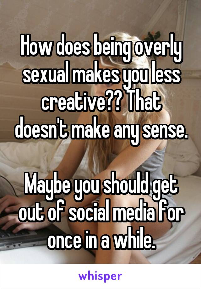 How does being overly sexual makes you less creative?? That doesn't make any sense.

Maybe you should get out of social media for once in a while.