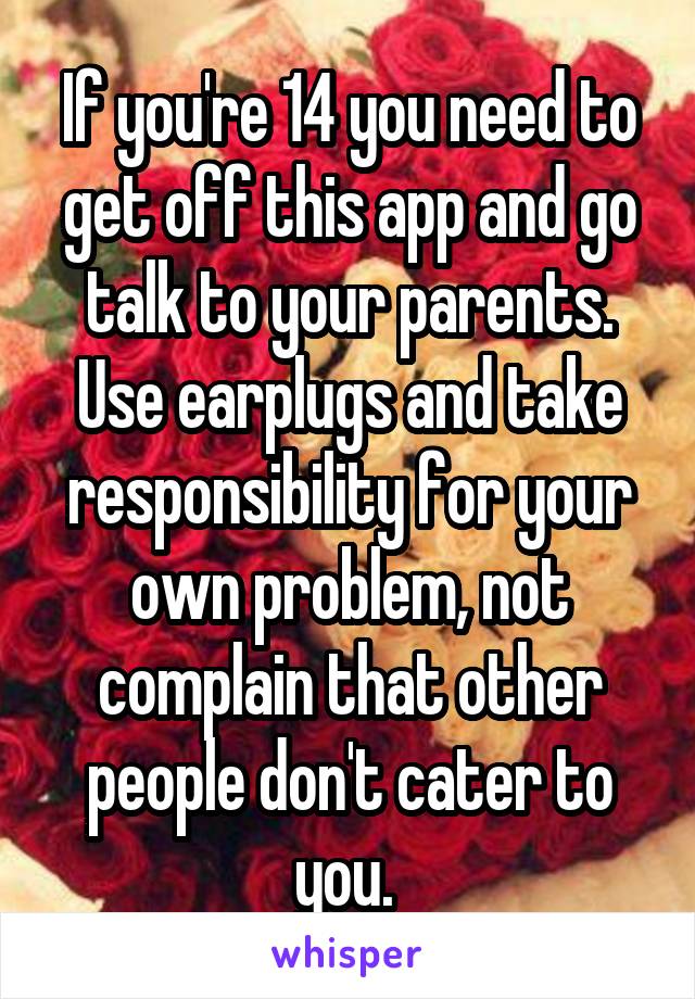 If you're 14 you need to get off this app and go talk to your parents. Use earplugs and take responsibility for your own problem, not complain that other people don't cater to you. 