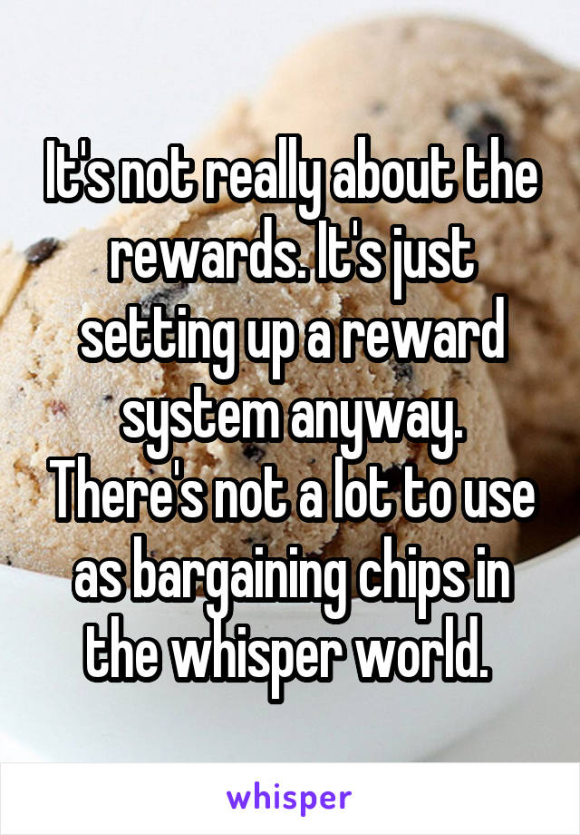It's not really about the rewards. It's just setting up a reward system anyway. There's not a lot to use as bargaining chips in the whisper world. 