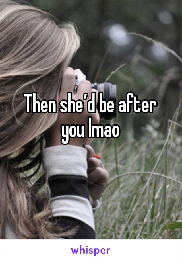 Then she’d be after you lmao 