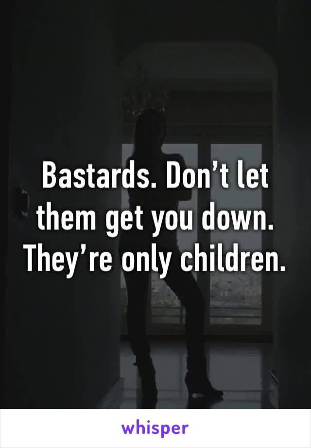 Bastards. Don’t let them get you down. They’re only children. 
